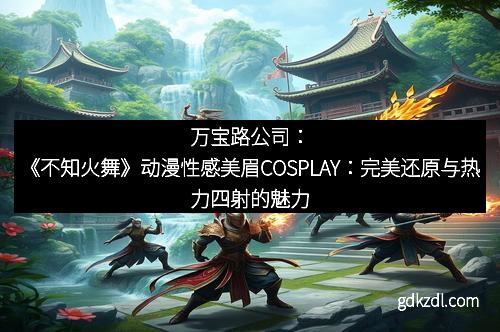 万宝路公司：《不知火舞》动漫性感美眉COSPLAY：完美还原与热力四射的魅力
